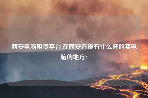西安电脑租赁平台,在西安有没有什么好的买电脑的地方?