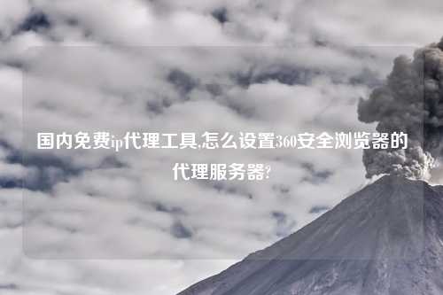 国内免费ip代理工具,怎么设置360安全浏览器的代理服务器?