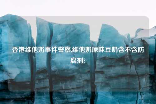 香港维他奶事件警察,维他奶原味豆奶含不含防腐剂?