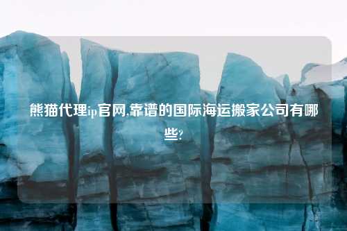 熊猫代理ip官网,靠谱的国际海运搬家公司有哪些?