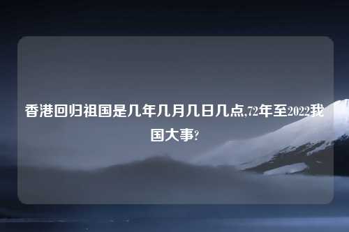 香港回归祖国是几年几月几日几点,72年至2022我国大事?