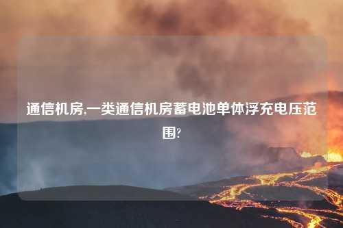 通信机房,一类通信机房蓄电池单体浮充电压范围?