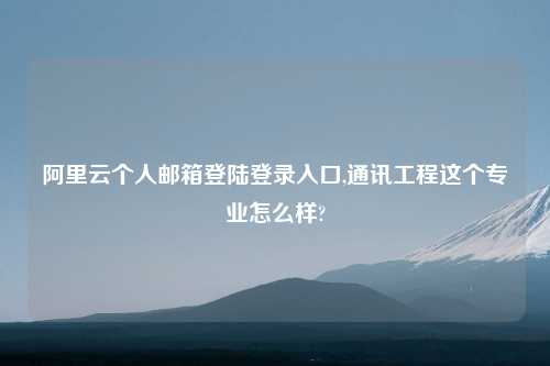 阿里云个人邮箱登陆登录入口,通讯工程这个专业怎么样?