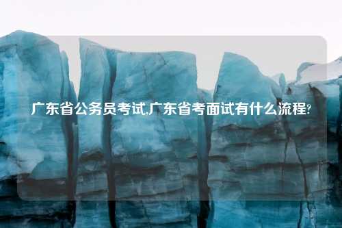 广东省公务员考试,广东省考面试有什么流程?