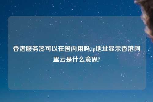 香港服务器可以在国内用吗,ip地址显示香港阿里云是什么意思?