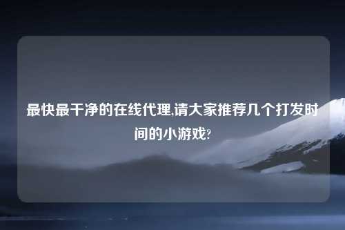 最快最干净的在线代理,请大家推荐几个打发时间的小游戏?