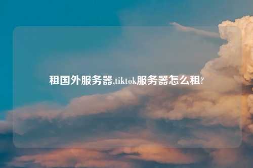 租国外服务器,tiktok服务器怎么租?