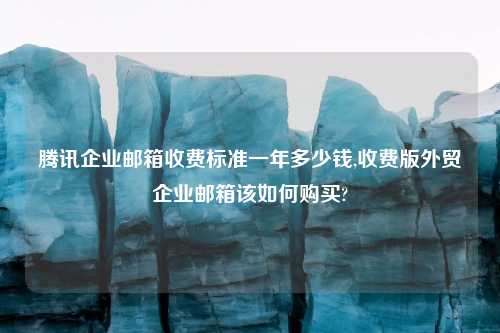 腾讯企业邮箱收费标准一年多少钱,收费版外贸企业邮箱该如何购买?