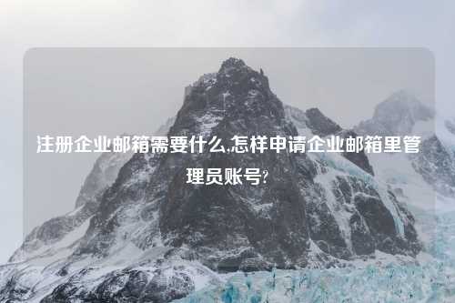 注册企业邮箱需要什么,怎样申请企业邮箱里管理员账号?