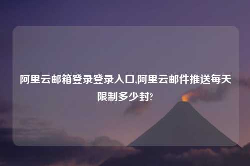 阿里云邮箱登录登录入口,阿里云邮件推送每天限制多少封?