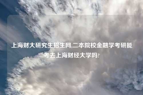 上海财大研究生招生网,二本院校金融学考研能考去上海财经大学吗?