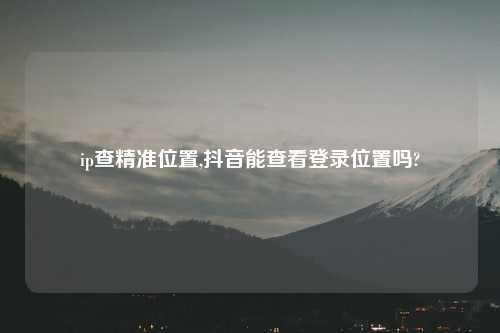 ip查精准位置,抖音能查看登录位置吗?