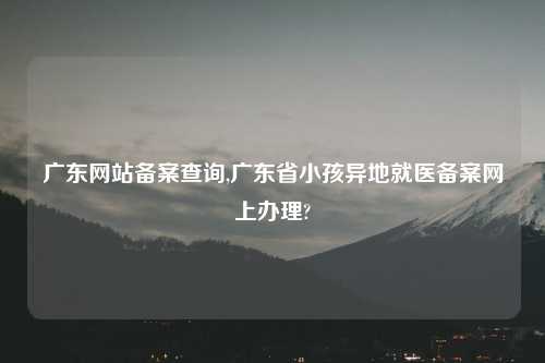 广东网站备案查询,广东省小孩异地就医备案网上办理?