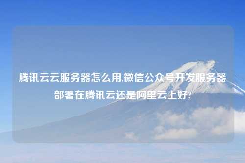 腾讯云云服务器怎么用,微信公众号开发服务器部署在腾讯云还是阿里云上好?