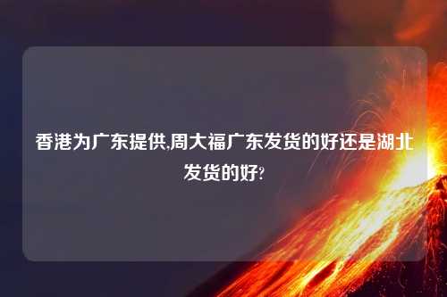 香港为广东提供,周大福广东发货的好还是湖北发货的好?