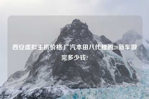 西安虚拟主机价格,广汽本田八代雅阁20新车做完多少钱?