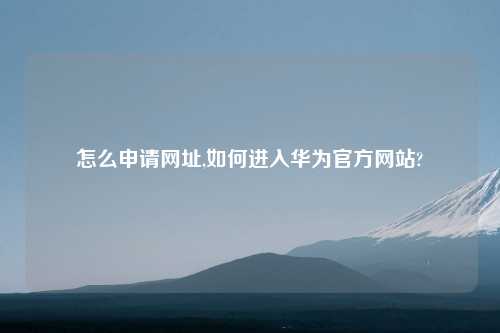 怎么申请网址,如何进入华为官方网站?