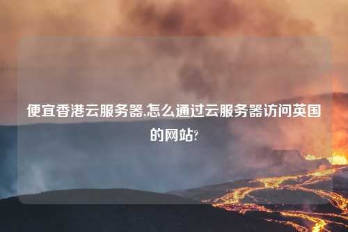 便宜香港云服务器,怎么通过云服务器访问英国的网站?