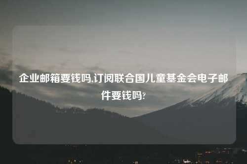 企业邮箱要钱吗,订阅联合国儿童基金会电子邮件要钱吗?