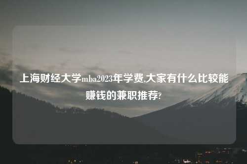 上海财经大学mba2023年学费,大家有什么比较能赚钱的兼职推荐?