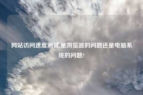 网站访问速度测试,是浏览器的问题还是电脑系统的问题?