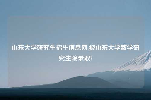 山东大学研究生招生信息网,被山东大学数学研究生院录取?