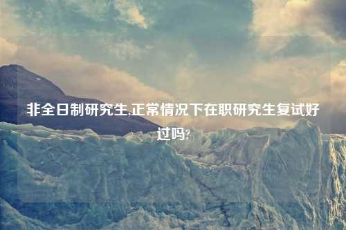 非全日制研究生,正常情况下在职研究生复试好过吗?