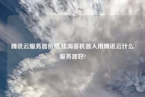 腾讯云服务器价格,挂淘客机器人用腾讯云什么服务器好?