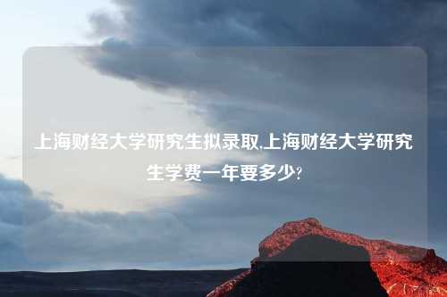 上海财经大学研究生拟录取,上海财经大学研究生学费一年要多少?