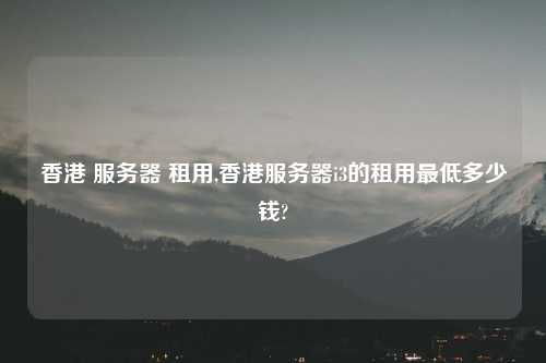 香港 服务器 租用,香港服务器i3的租用最低多少钱?