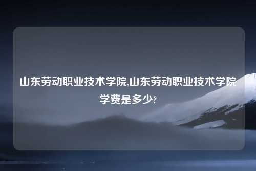山东劳动职业技术学院,山东劳动职业技术学院学费是多少?