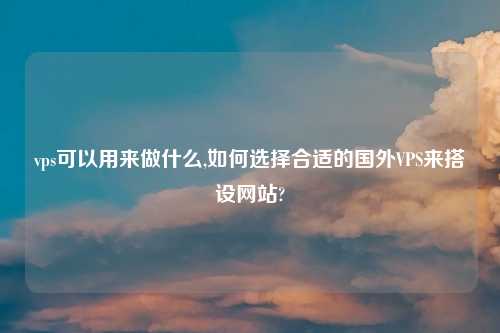 vps可以用来做什么,如何选择合适的国外VPS来搭设网站?