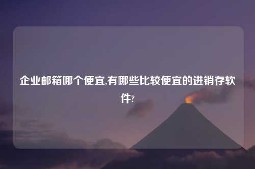 企业邮箱哪个便宜,有哪些比较便宜的进销存软件?