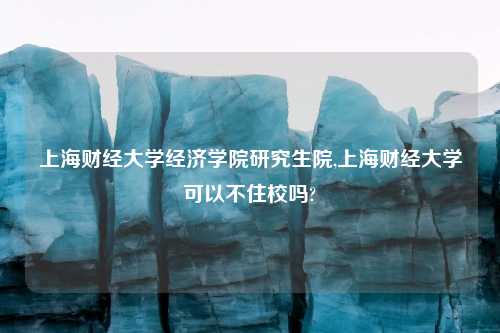 上海财经大学经济学院研究生院,上海财经大学可以不住校吗?