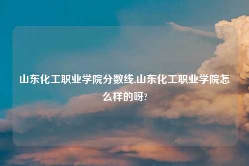 山东化工职业学院分数线,山东化工职业学院怎么样的呀?