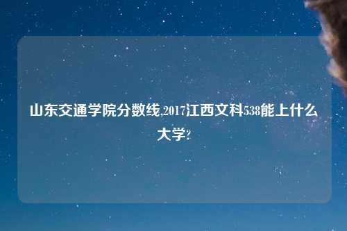 山东交通学院分数线,2017江西文科538能上什么大学?