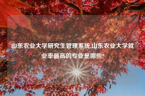 山东农业大学研究生管理系统,山东农业大学就业率最高的专业是哪些?