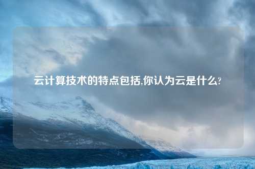 云计算技术的特点包括,你认为云是什么?