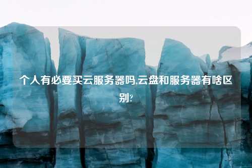 个人有必要买云服务器吗,云盘和服务器有啥区别?