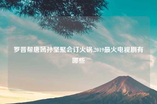 罗晋帮唐嫣孙坚聚会订火锅,2019最火电视剧有哪些