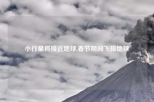 小行星将接近地球,春节期间飞掠地球