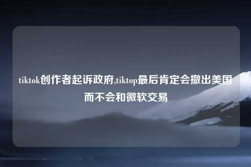 tiktok创作者起诉政府,tiktop最后肯定会撤出美国而不会和微软交易