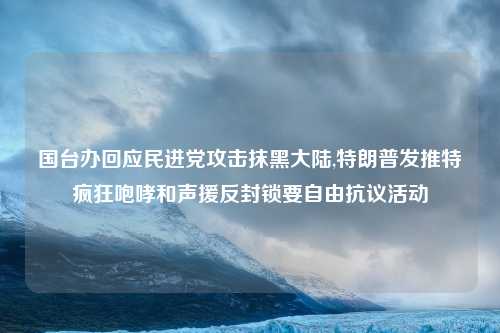 国台办回应民进党攻击抹黑大陆,特朗普发推特疯狂咆哮和声援反封锁要自由抗议活动