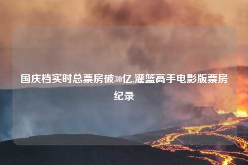国庆档实时总票房破30亿,灌篮高手电影版票房纪录