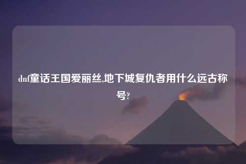 dnf童话王国爱丽丝,地下城复仇者用什么远古称号?