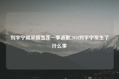 刘宇宁就采摘雪莲一事道歉,2018刘宇宁发生了什么事