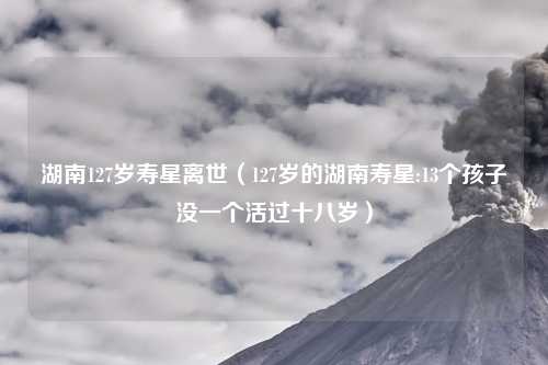 湖南127岁寿星离世（127岁的湖南寿星:13个孩子没一个活过十八岁）