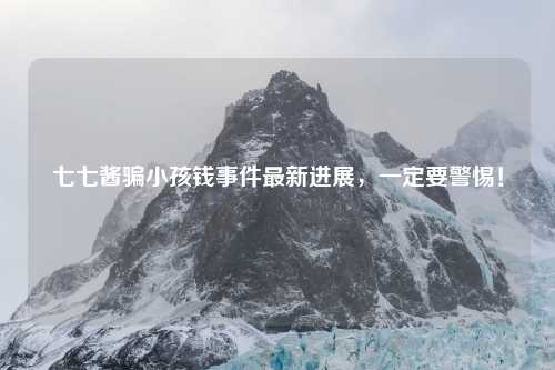 七七酱骗小孩钱事件最新进展，一定要警惕！