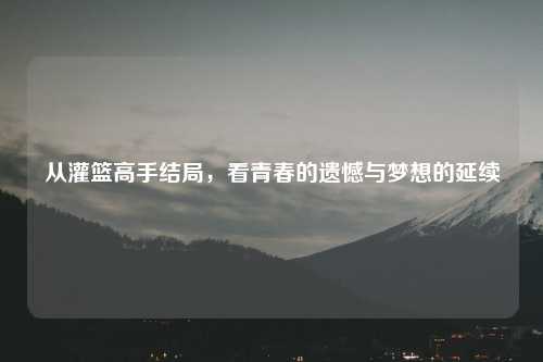 从灌篮高手结局，看青春的遗憾与梦想的延续