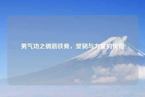 男气功之钢筋铁骨，坚韧与力量的传奇